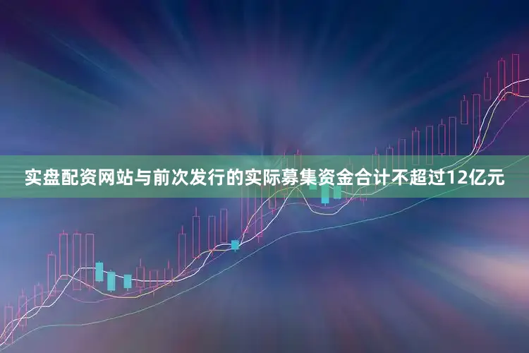 实盘配资网站与前次发行的实际募集资金合计不超过12亿元