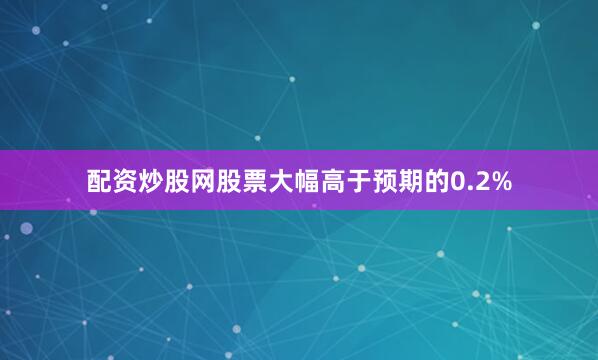 配资炒股网股票大幅高于预期的0.2%