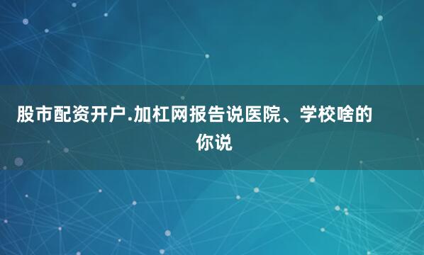 股市配资开户.加杠网报告说医院、学校啥的        你说