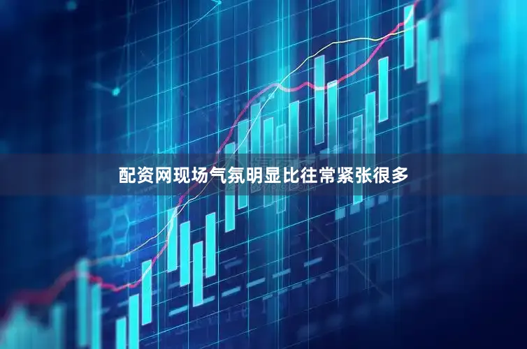 配资网现场气氛明显比往常紧张很多