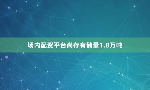 场内配资平台尚存有储量1.8万吨