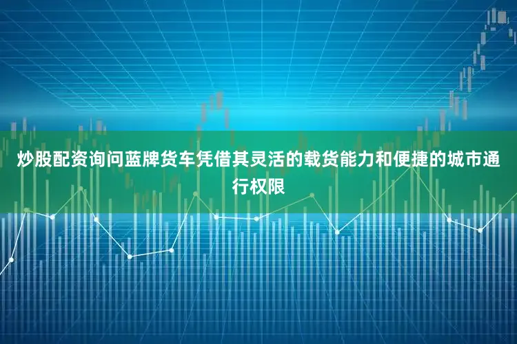 炒股配资询问蓝牌货车凭借其灵活的载货能力和便捷的城市通行权限